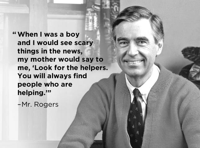 When I was a boy and I would see scary things in the news, my mother would say to me, "Look for the helpers. You will always find people who are helping." -Mr. Rogers